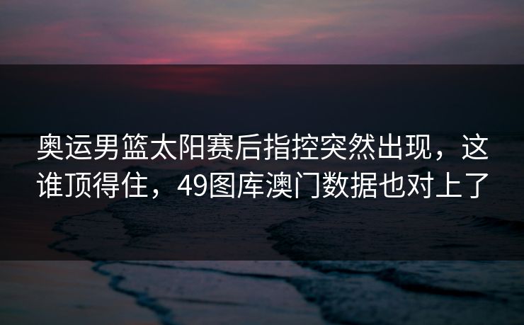 奥运男篮太阳赛后指控突然出现，这谁顶得住，49图库澳门数据也对上了