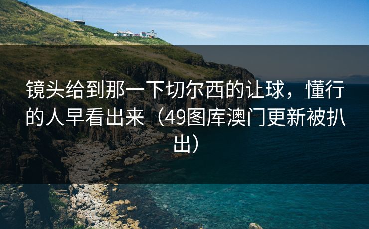 镜头给到那一下切尔西的让球，懂行的人早看出来（49图库澳门更新被扒出）