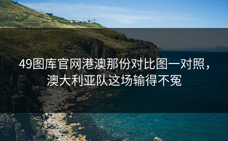 49图库官网港澳那份对比图一对照，澳大利亚队这场输得不冤