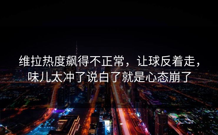 维拉热度飙得不正常，让球反着走，味儿太冲了说白了就是心态崩了