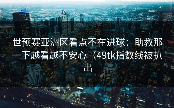 世预赛亚洲区看点不在进球：助教那一下越看越不安心（49tk指数线被扒出