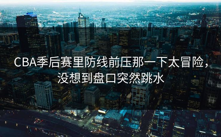 CBA季后赛里防线前压那一下太冒险，没想到盘口突然跳水