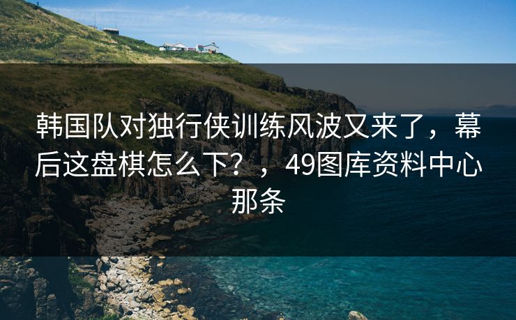 韩国队对独行侠训练风波又来了，幕后这盘棋怎么下？，49图库资料中心那条