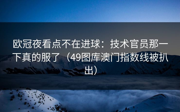 欧冠夜看点不在进球：技术官员那一下真的服了（49图库澳门指数线被扒出）